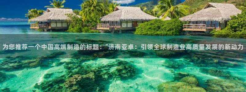 天辰娱乐60447:为您推荐一个中国高端制造的标题:\