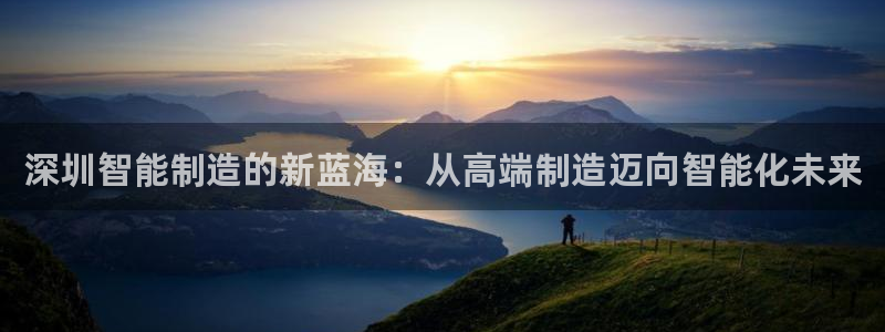天辰娱乐44616:深圳智能制造的新蓝海:从高端制造迈向智能化未来