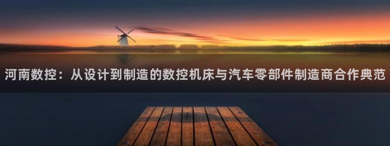 天辰娱乐服务:河南数控:从设计到制造的数控机床与汽车零部件制造商合作典范